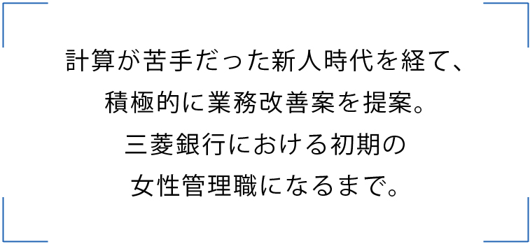 計算が苦手だった新人時代を経て、 積極的に業務改善案を提案。 三菱銀行における初期の 女性管理職になるまで。