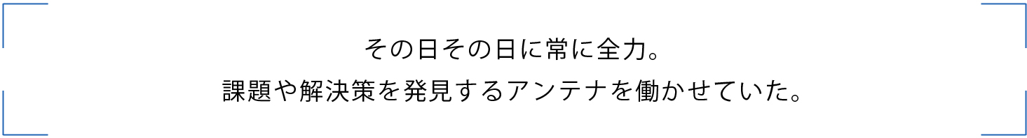 その日その日に常に全力。
課題や解決策を発見するアンテナを働かせていた。