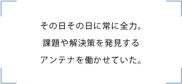 その日その日に常に全力。
課題や解決策を発見するアンテナを働かせていた。