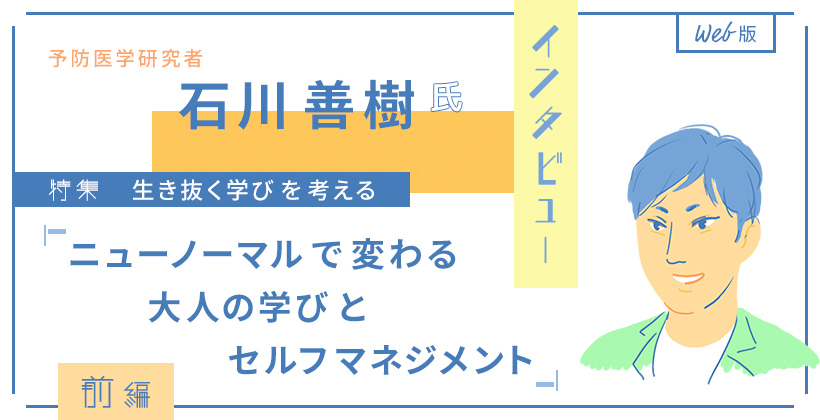 予防医学研究者・石川善樹氏インタビュー　Web版 特集・生き抜く学びを考える 「ニューノーマルで変わる大人の学びとセルフマネジメント」前編