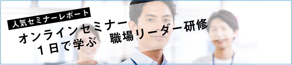 セミナーレポート 人気セミナー「オンラインセミナー　1日で学ぶ職場リーダー」の内容とは？