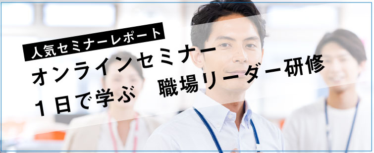 セミナーレポート 人気セミナー「オンラインセミナー　1日で学ぶ職場リーダー」の内容とは？