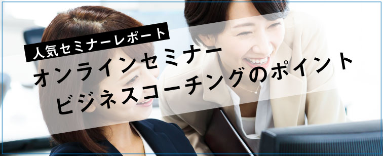 セミナーレポート 人気セミナー「オンラインセミナー　ビジネスコーチングのポイント」の内容とは？