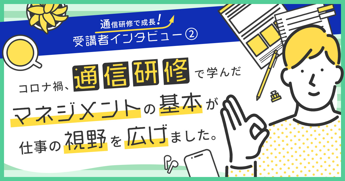 受講者インタビュー2 コロナ禍、通信研修で学んだマネジメントの基本が仕事の視野を広げました。