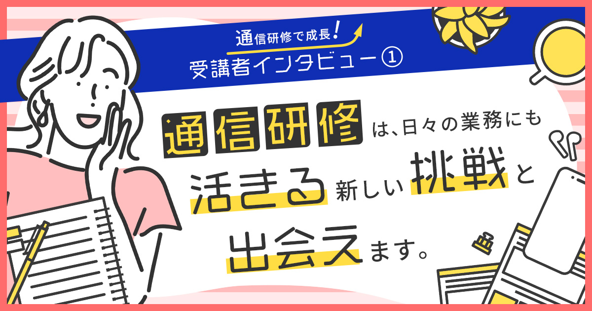 受講者インタビュー①通信研修は、日々の業務にも活きる「新しい挑戦」と出会えます。