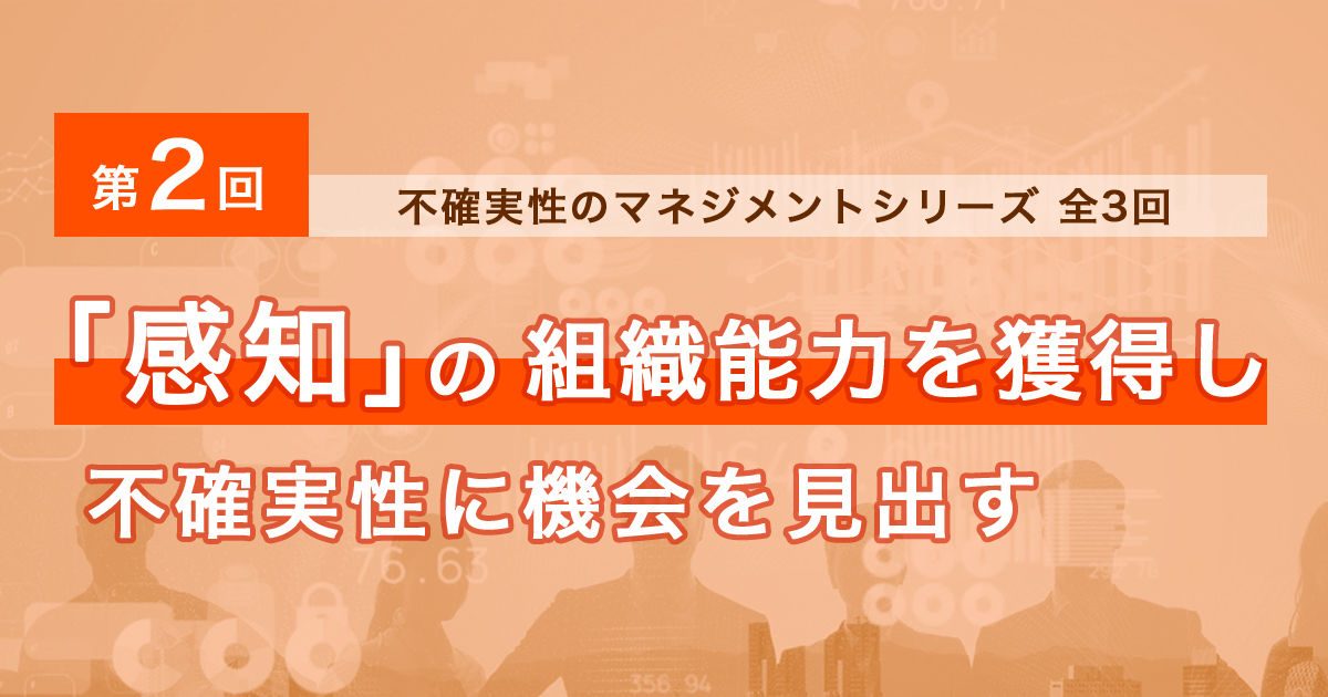不確実性のマネジメント【全3回】<br>第2回 「感知」の組織能力を獲得し不確実性に機会を見出す